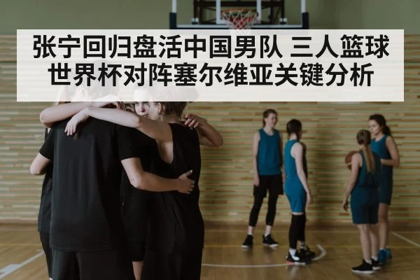 张宁回归盘活中国男队 三人篮球世界杯对阵塞尔维亚关键分析