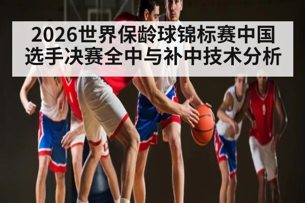 2026世界保龄球锦标赛中国选手决赛全中与补中技术分析