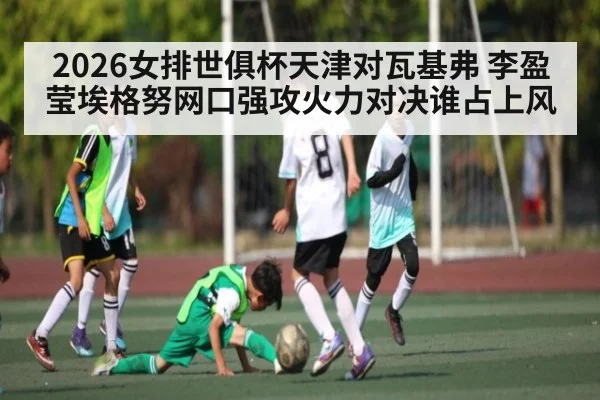 2026女排世俱杯天津对瓦基弗 李盈莹埃格努网口强攻火力对决谁占上风